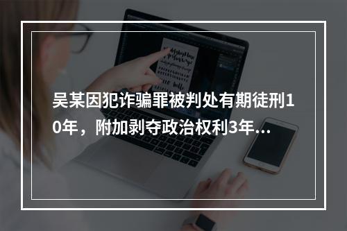 吴某因犯诈骗罪被判处有期徒刑10年，附加剥夺政治权利3年。则