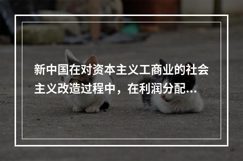 新中国在对资本主义工商业的社会主义改造过程中，在利润分配上采