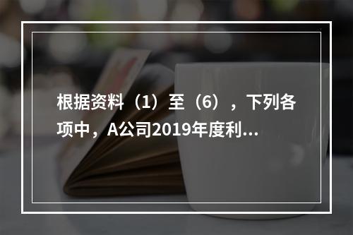 根据资料（1）至（6），下列各项中，A公司2019年度利润表