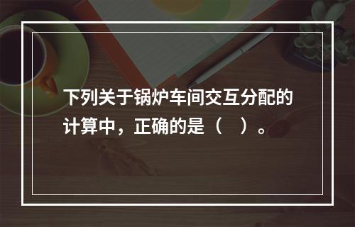 下列关于锅炉车间交互分配的计算中，正确的是（　）。