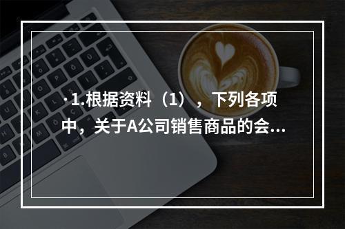 ·1.根据资料（1），下列各项中，关于A公司销售商品的会计处