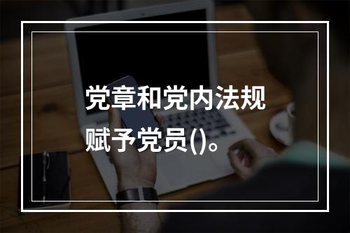 党章和党内法规赋予党员()。