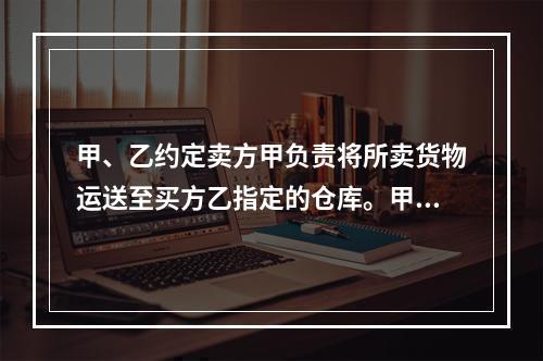 甲、乙约定卖方甲负责将所卖货物运送至买方乙指定的仓库。甲如约