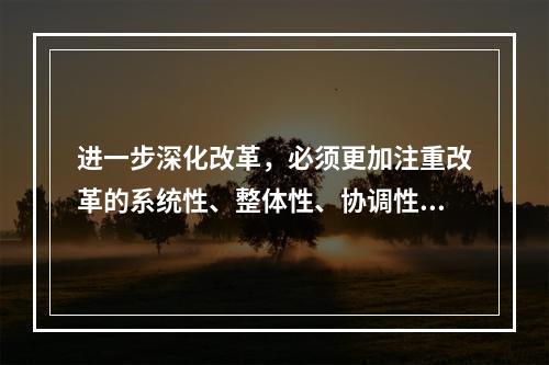 进一步深化改革，必须更加注重改革的系统性、整体性、协调性，统