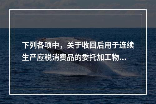 下列各项中，关于收回后用于连续生产应税消费品的委托加工物资