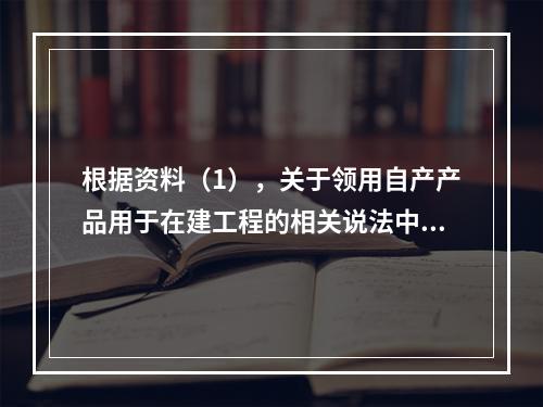 根据资料（1），关于领用自产产品用于在建工程的相关说法中，正