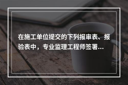 在施工单位提交的下列报审表、报验表中，专业监理工程师签署意见