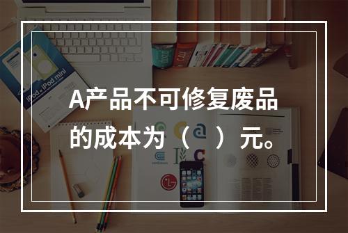 A产品不可修复废品的成本为（　）元。