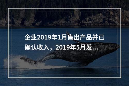 企业2019年1月售出产品并已确认收入，2019年5月发生销