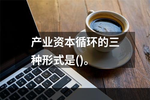 产业资本循环的三种形式是()。