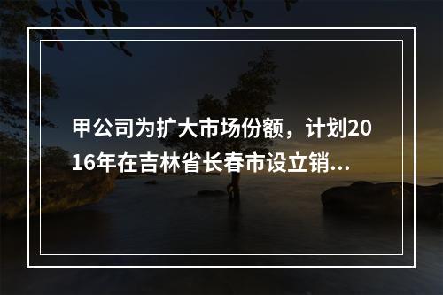 甲公司为扩大市场份额，计划2016年在吉林省长春市设立销售代