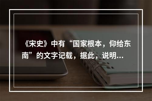 《宋史》中有“国家根本，仰给东南”的文字记载，据此，说明当时