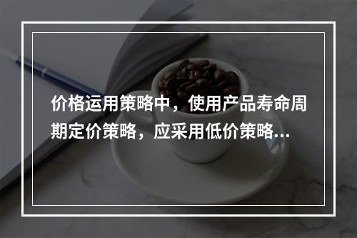 价格运用策略中，使用产品寿命周期定价策略，应采用低价策略的有