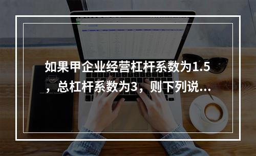 如果甲企业经营杠杆系数为1.5，总杠杆系数为3，则下列说法中