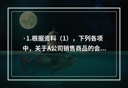 ·1.根据资料（1），下列各项中，关于A公司销售商品的会计处