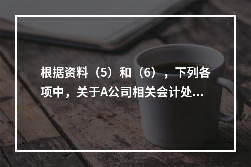 根据资料（5）和（6），下列各项中，关于A公司相关会计处理结