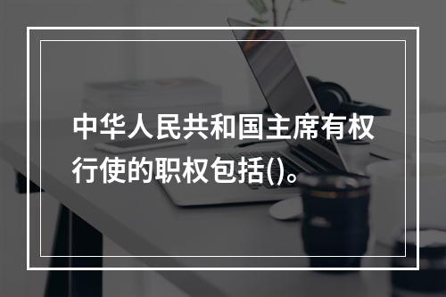 中华人民共和国主席有权行使的职权包括()。