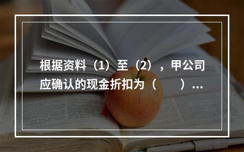 根据资料（1）至（2），甲公司应确认的现金折扣为（　　）元。