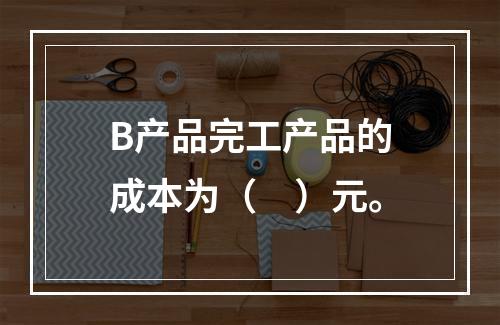 B产品完工产品的成本为（　）元。