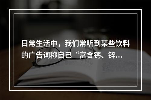 日常生活中，我们常听到某些饮料的广告词称自己“富含钙、锌”等