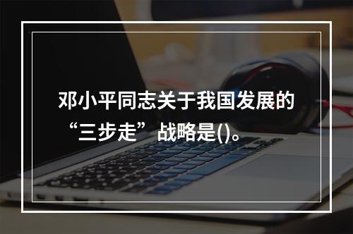 邓小平同志关于我国发展的“三步走”战略是()。