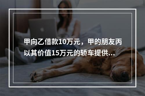 甲向乙借款10万元，甲的朋友丙以其价值15万元的轿车提供担保