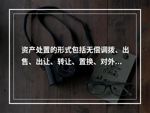 资产处置的形式包括无偿调拨、出售、出让、转让、置换、对外捐赠