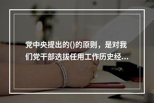 党中央提出的()的原则，是对我们党干部选拔任用工作历史经验的