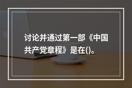 讨论并通过第一部《中国共产党章程》是在()。