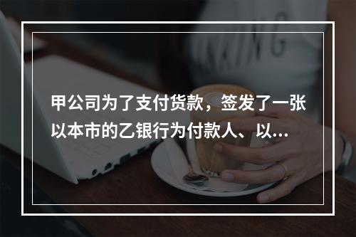 甲公司为了支付货款，签发了一张以本市的乙银行为付款人、以丙公