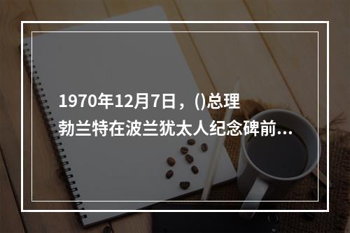 1970年12月7日，()总理勃兰特在波兰犹太人纪念碑前下跪