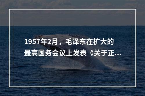 1957年2月，毛泽东在扩大的最高国务会议上发表《关于正确处