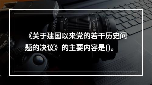 《关于建国以来党的若干历史问题的决议》的主要内容是()。