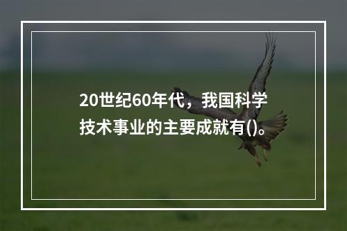 20世纪60年代，我国科学技术事业的主要成就有()。