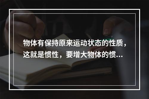 物体有保持原来运动状态的性质，这就是惯性，要增大物体的惯性，