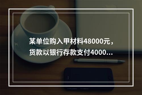 某单位购入甲材料48000元，货款以银行存款支付40000元