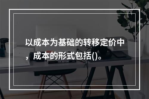 以成本为基础的转移定价中，成本的形式包括()。