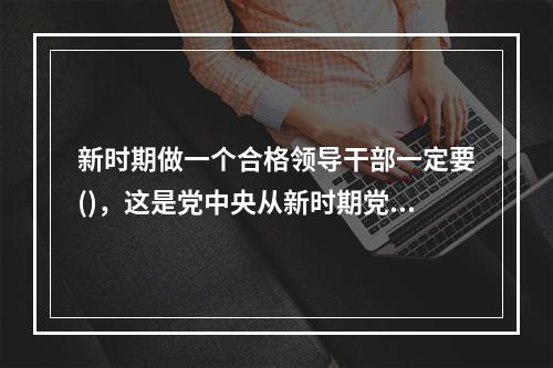 新时期做一个合格领导干部一定要()，这是党中央从新时期党面临