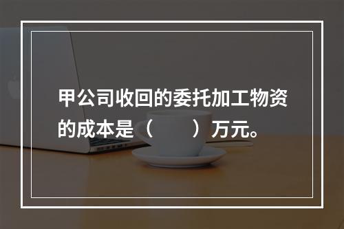 甲公司收回的委托加工物资的成本是（　　）万元。