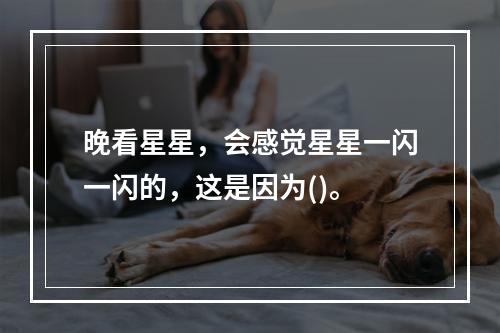 晚看星星，会感觉星星一闪一闪的，这是因为()。