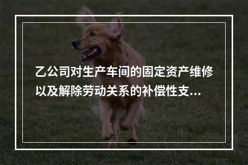 乙公司对生产车间的固定资产维修以及解除劳动关系的补偿性支出，