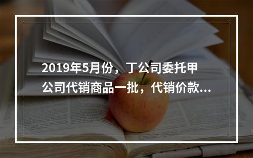 2019年5月份，丁公司委托甲公司代销商品一批，代销价款为3