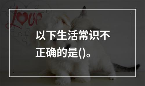 以下生活常识不正确的是()。