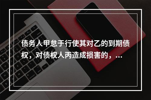 债务人甲怠于行使其对乙的到期债权，对债权人丙造成损害的，债权