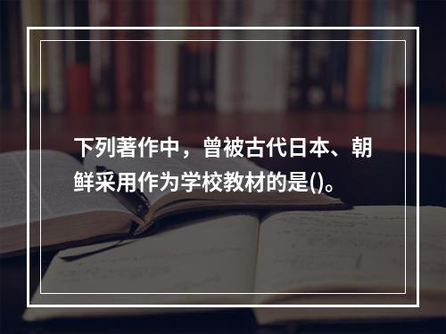 下列著作中，曾被古代日本、朝鲜采用作为学校教材的是()。