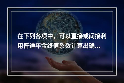 在下列各项中，可以直接或间接利用普通年金终值系数计算出确切结