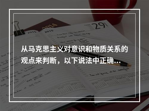 从马克思主义对意识和物质关系的观点来判断，以下说法中正确的是