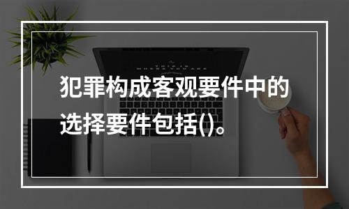 犯罪构成客观要件中的选择要件包括()。