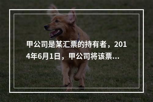 甲公司是某汇票的持有者，2014年6月1日，甲公司将该票据质