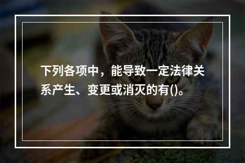 下列各项中，能导致一定法律关系产生、变更或消灭的有()。